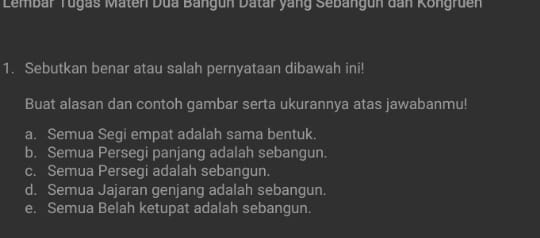 Lembar Tugas Maten Dua Bangun Datar yang Sebangun dan Kongruen
1. Sebutkan benar atau salah pernyataan dibawah ini!
Buat alasan dan contoh gambar serta ukurannya atas jawabanmu!
a. Semua Segi empat adalah sama bentuk.
b. Semua Persegi panjang adalah sebangun.
c. Semua Persegi adalah sebangun.
d. Semua Jajaran genjang adalah sebangun.
e. Semua Belah ketupat adalah sebangun.