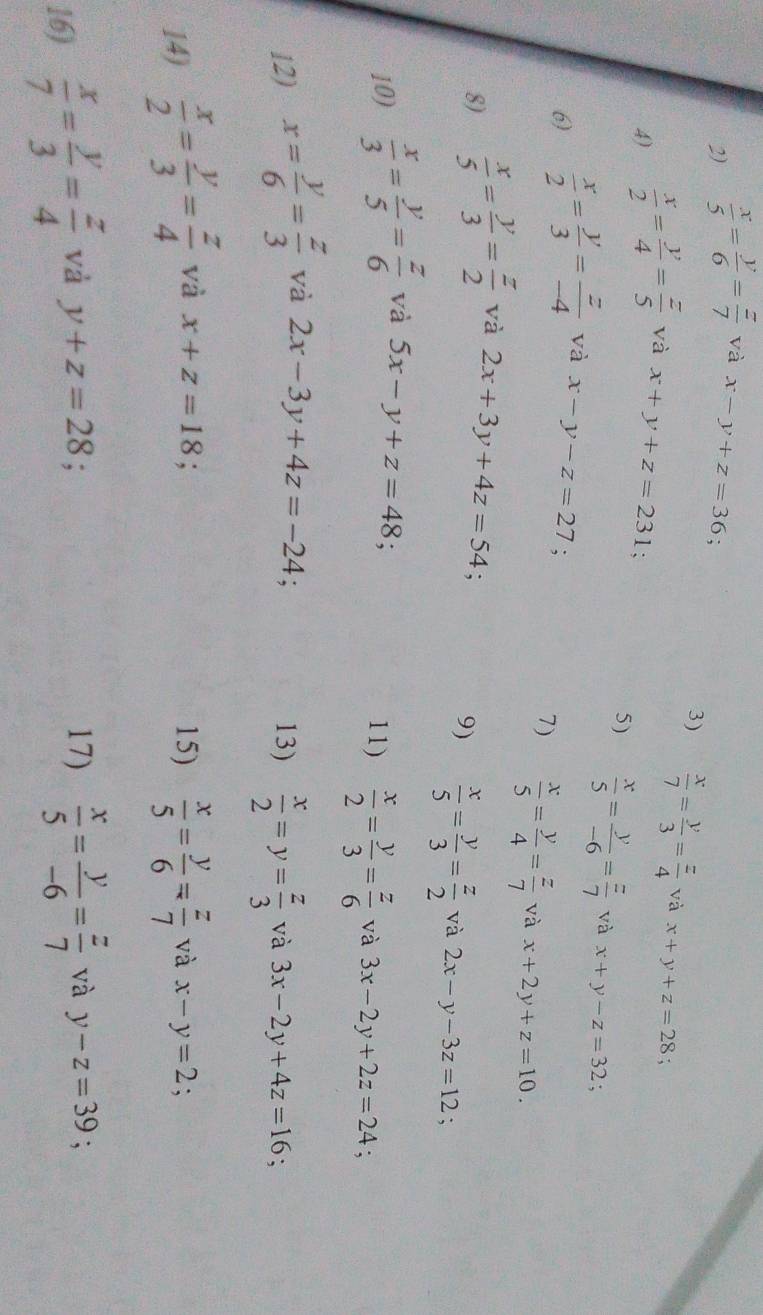  x/5 = y/6 = z/7  và x-y+z=36;
3)  x/7 = y/3 = z/4  và x+y+z=28.
4)  x/2 = y/4 = z/5  và x+y+z=231;
5)  x/5 = y/-6 = z/7  và x+y-z=32 :
6)  x/2 = y/3 = z/-4  và x-y-z=27;
7)  x/5 = y/4 = z/7  và x+2y+z=10.
8)  x/5 = y/3 = z/2  và 2x+3y+4z=54;
9)  x/5 = y/3 = z/2  và 2x-y-3z=12
10)  x/3 = y/5 = z/6  và 5x-y+z=48;
11)  x/2 = y/3 = z/6  và 3x-2y+2z=24;
12) x= y/6 = z/3  và 2x-3y+4z=-24;
13)  x/2 =y= z/3  và 3x-2y+4z=16 `
14)  x/2 = y/3 = z/4  và x+z=18. 15)  x/5 = y/6 = z/7  và x-y=2;
16)  x/7 = y/3 = z/4  và y+z=28 17)  x/5 = y/-6 = z/7  và y-z=39 :