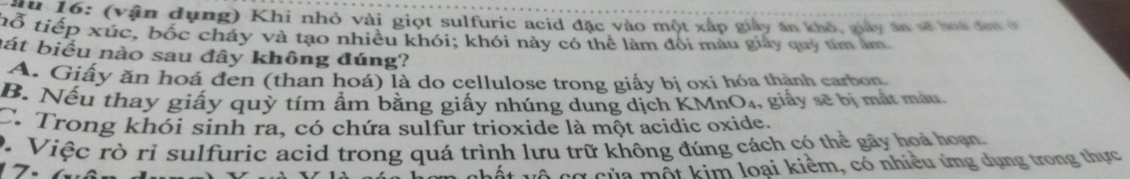 ( v ận dụng) Khi nhỏ vài giọt sulfuric acid đặc vào một xấp giảy án khô, giảy án số hoa đơn ở
hỗ tiếp xúc, bốc cháy và tạo nhiều khói; khói này có thể làm đối màu giảy quy tím âm
át biểu nào sau đây không đúng?
A. Giấy ăn hoá đen (than hoá) là do cellulose trong giấy bị oxi hóa thành carbon.
B. Nếu thay giấy quỳ tím ẩm bằng giấy nhúng dung dịch KMnO₄, giấy sẽ bị mắt màu.
C. Trong khói sinh ra, có chứa sulfur trioxide là một acidic oxide.
D. Việc rò rỉ sulfuric acid trong quá trình lưu trữ không đúng cách có thể gây hoả hoạn.
c ủ a một kim loại kiểm, có nhiều ứng dụng trong thực