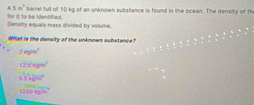 A 5m^3 barrel full of 10 kg of an unknown substance is found in the ocean. The density of th
for it to be identified.
Density equals mass divided by volume.
What is the density of the unknown substance?
2kg7k^2
12.5kgm^2
0.5kgm^3
1250kg/m^3