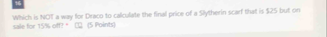 Which is NOT a way for Draco to calculate the final price of a Slytherin scarf that is $25 but on 
sale for 15% off? * € (5 Points)