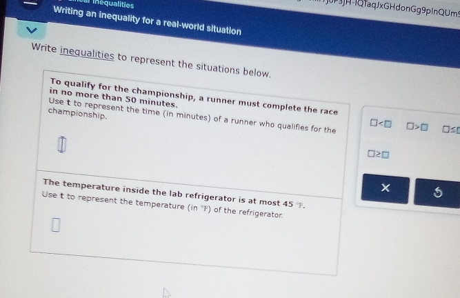 Ieal inequalities 
T3JH-IQfaqJxGHdonGg9pInQUm9 
Writing an inequality for a real-world situation 
Write inequalities to represent the situations below. 
To qualify for the championship, a runner must complete the race 
in no more than 50 minutes. 
championship. 
Use t to represent the time (in minutes) of a runner who qualifies for the □ >□ □ ≤ □
□
□ ≥ □
The temperature inside the lab refrigerator is at most 45. 
Use t to represent the temperature (in°F) of the refrigerator