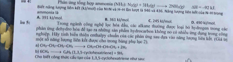 ä 4: Phản ứng tổng hợp ammonia (NH_3) N_2(g)+3H_2(g)to 2NH_3(g) △ H=-92kJ. 
Biết năng lượng liên kết (kJ/mol) của N≡N và H-H lần lượt là 946 và 436. Năng lượng liên kết của N-H trong
ammonia là
A. 391 kJ/mol. B. 361 kJ/mol. C. 245 kJ/mol. D. 490 kJ/mol.
Âu 5: Trong ngành công nghệ lọc hóa dầu, các alkane thường được loại bỏ hydrogen trong các
phản ứng dehydro hóa để tạo ra những sản phẩm hydrocarbon không no có nhiều ứng dụng trong công
nghiệp. Hãy tính biến thiện enthalpy chuẩn của các phản ứng sau dựa vào năng lượng liên kết. (Giá trị
một số năng lượng liên kết được cho trong bảng phụ lục 2).
a) CH_3-CH_2-CH_2-CH_3to CH_2=CH-CH=CH_2+2H_2
b) 6CH_4to C_6H_6(1,3,5-c) clohexatriene) +9H_2
Cho biết công thức cấu tạo của 1, 3, 5 -cyclohexatriene như sau: