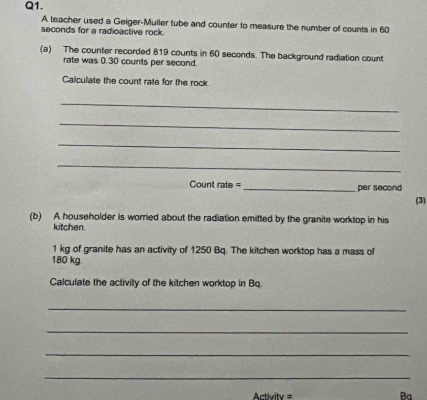 A teacher used a Geiger-Muller tube and counter to measure the number of counts in 60
seconds for a radioactive rock. 
(a) The counter recorded 819 counts in 60 seconds. The background radiation count 
rate was 0.30 counts per second. 
Calculate the count rate for the rock 
_ 
_ 
_ 
_ 
Count rate = _per second 
(3) 
(b) A householder is worried about the radiation emitted by the granite worktop in his 
kitchen.
1 kg of granite has an activity of 1250 Bq. The kitchen worktop has a mass of
180 kg
Calculate the activity of the kitchen worktop in Bq. 
_ 
_ 
_ 
_ 
Activitv = Ba