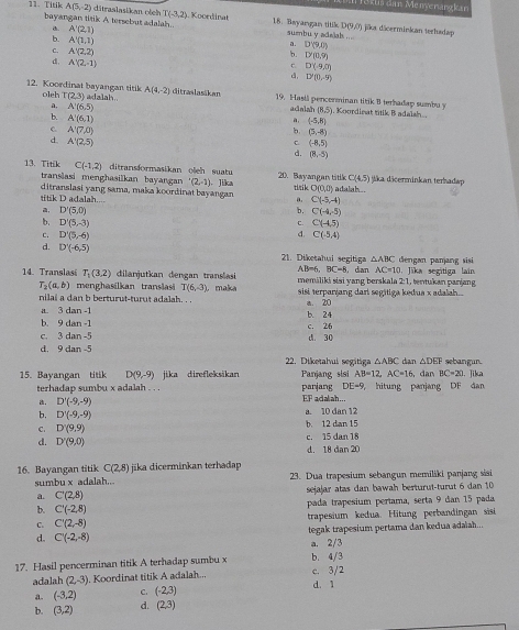 Suš dan Menyenangkan
11. Titik A(5,-2) ditraslasikan oteh T(-3,2) Koordinat 18. Bayangan titik jika däcerminkan terhadap
bayangan titik A tersebut adalah.. A'(2,1) sumbu y adalal ...
a.
D(9,0
b. A'(1,1)
a. D'(9,0)
b. D'(0,9)
C. A'(2,2) c. D'(-9,0)
d , A'(2,-1)
d, D'(0,-9)
A(4,-2)
12. Koordinat bayangan titik oleh T(2,3) adalah.. ditraslasákan 19. Hasil pencerminan titik B terhadap sumbu y (8,5). Koordinat titik B adalsh..
a. A'(6,5) adalat
b. A'(6,1)
a, (-5,8)
C. A'(7,0) b. (5,-8)
d. A'(2,5)
c (-8,5)
d. (8,-5)
13. Titik C(-1,2) ditransformasikan oleh suatu 20. Bayangan titik C(4.5) jika dicerminkan terhadap
translasi menghasilkan bayangan (2,-1)
titik D adalah ditranslasi yang sama, maka koordinat bayangan Jika tirik O(0,0) adalah .
a. C(-5,-4)
a, D'(5,0) b. C(-4,-5)
b. D'(5,-3) C(-4.5)
C.
d.
c. D'(5,-6) C(-5,4)
d. D'(-6,5) 21. Diketahui segitiga △ ABC dengan panjang sisi
AB=6, BC=8 , dan AC=10
14. Translasi T_1(3,2) dilanjutkan dengan translasi memiliki siai yang berskala 2:1, tentukan panjang  Jika segitiga lain
T_2(a,b) menghasilkan translasi T(6,-3) maka
nilai a dan b berturut-turut adalah. . .  sisi terparjang dari segitiga kedua x adalah..
a. 3 dan -1 b. 24 a. 20
b. 9 dan -1
c. 3 dan -! d. 30 c. 26
d. 9 dan -5 sebangun.
22. Diketahui segitiga △ ABC dan △ DEF
15. Bayangan titik D(9,-9) jika direfleksikan Panjang sisi AB=12,AC=16 dan BC=20 1. Jika
terhadap sumbu x adalah . . . parjang DE=9 ， hitung panjang DF dan. D'(-9,-9) EF adalah...
b. D'(-9,-9)
a. 10 dan 12
C. D'(9,9) b. 12 dan 15
d. D'(9,0) c. 15 dan 18
d. 18 dan 20
16. Bayangan titik C(2,8) jika dicerminkan terhadap
sumbu x adalah...  23. Dua trapesium sebangun memiläki panjang sási
a. C'(2,8) sejajar atas dan bawah berturut-turut 6 dan 10
b. C'(-2,8) pada trapesium pertama, serta 9 dan 15 pada
C. C'(2,-8) trapesium kedua. Hitung perbandingan  sisi
d. C'(-2,-8) tegak trapesium pertama dan kedua adaïah..
a. 2/3
17. Hasil pencerminan titik A terhadap sumbu x b. 4/3
adalah (2,-3) Koordinat titik A adalah... c. 3/2
a. (-3,2) C. (-2,3) d. 1
b. (3,2) d. (2,3)