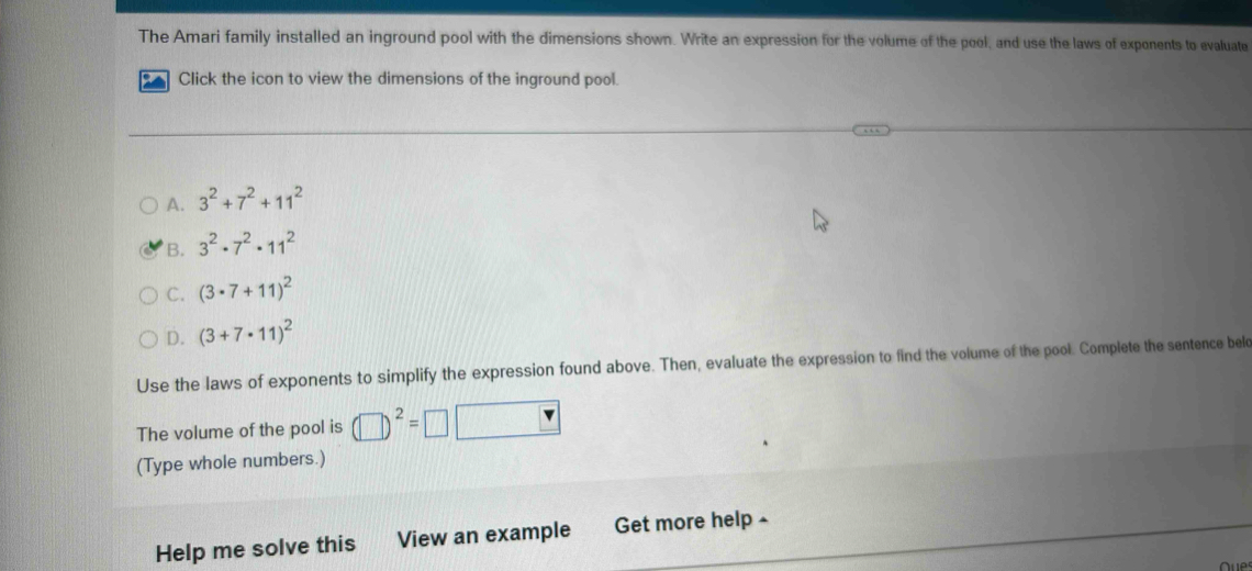 The Amari family installed an inground pool with the dimensions shown. Write an expression for the volume of the pool, and use the laws of exponents to evaluate
t Click the icon to view the dimensions of the inground pool.
A. 3^2+7^2+11^2
B. 3^2· 7^2· 11^2
C. (3· 7+11)^2
D. (3+7· 11)^2
Use the laws of exponents to simplify the expression found above. Then, evaluate the expression to find the volume of the pool. Complete the sentence belc
The volume of the pool is (□ )^2=□ □
(Type whole numbers.)
Help me solve this View an example Get more help £
u