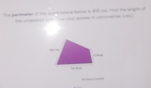 The perimeter of the oustrilateral below is 405 co. Find the lingth of 
the unlabeed sine Oive your answer in centemetres (cos).