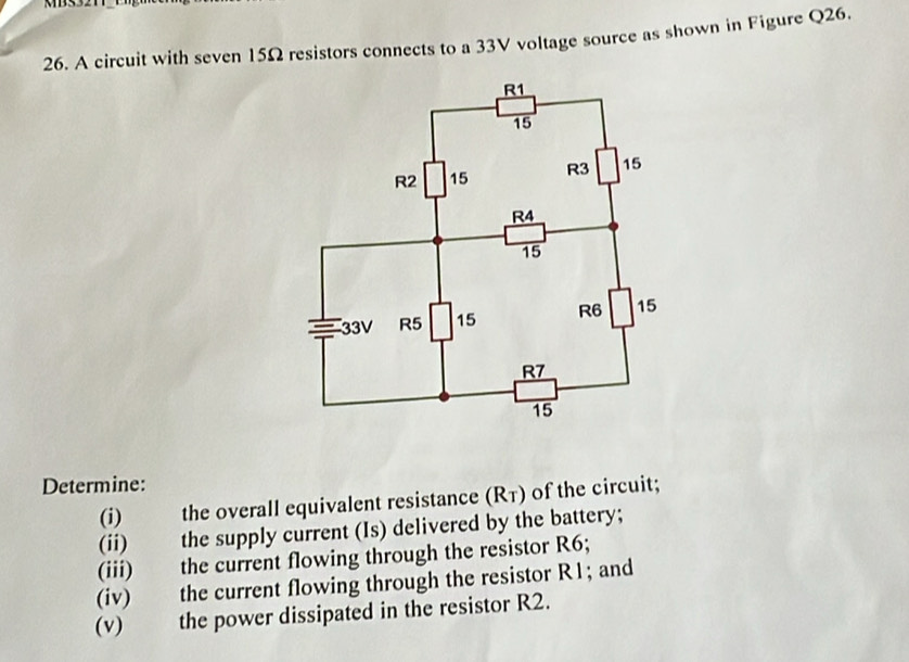 A circuit with seven 15Ω resistors connects to a 33V voltage source as shown in Figure Q26. 
Determine: 
(i) the overall equivalent resistance (Rī) of the circuit; 
(ii) the supply current (Is) delivered by the battery; 
(iii) the current flowing through the resistor R6; 
(iv) the current flowing through the resistor R1; and 
(v) the power dissipated in the resistor R2.