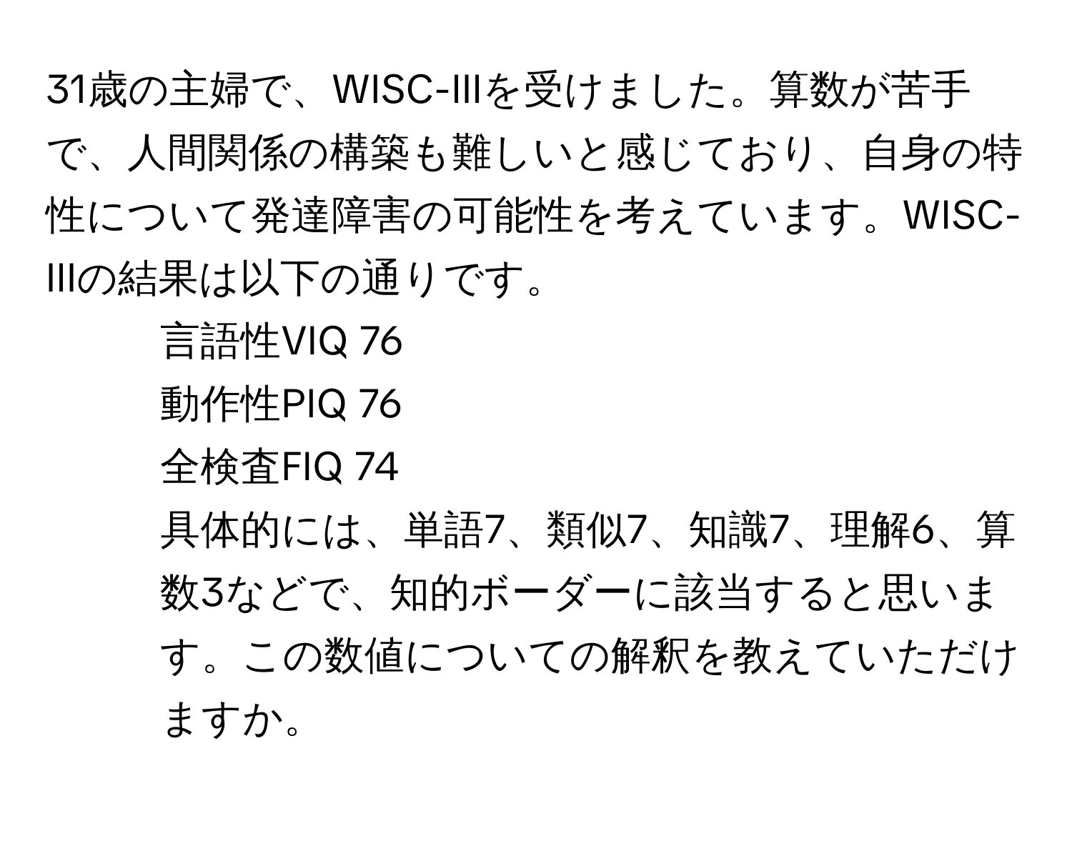 31歳の主婦で、WISC-IIIを受けました。算数が苦手で、人間関係の構築も難しいと感じており、自身の特性について発達障害の可能性を考えています。WISC-IIIの結果は以下の通りです。  
- 言語性VIQ 76  
- 動作性PIQ 76  
- 全検査FIQ 74  
具体的には、単語7、類似7、知識7、理解6、算数3などで、知的ボーダーに該当すると思います。この数値についての解釈を教えていただけますか。