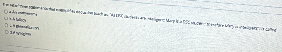 a. An enthymeme
The set of three statements that exemplifies deduction (such as, 'All DSC students are intelligent; Mary is a DSC student; therefore Mary is intelligent") is called
b.A fallacy
c. A generalization
d.A syllogism