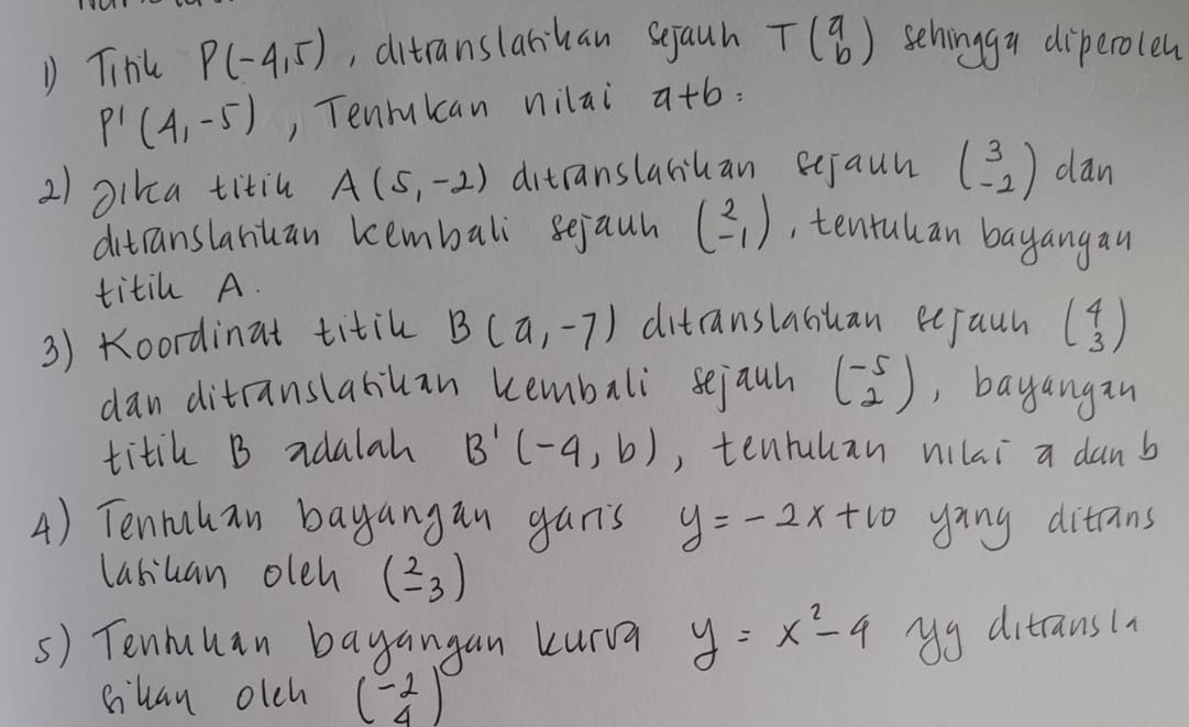 Tihl P(-4,5) ,, ditranslanhan sejauh Tbeginpmatrix a bendpmatrix sehinggu diperolen
P'(4,-5) , Tenrukcan nilai 9+6=
2) Dika titin A(5,-2) ditranslahuan eejaun beginpmatrix 3 -2endpmatrix dan 
ditranslanuan kembali sejauh beginpmatrix 2 -1endpmatrix , tentuhan bayangau 
titil A. 
3) Koordinat titil B(a,-7) ditranslahuan eejaun beginpmatrix 4 3endpmatrix
danditranslabiuan kembali sejauh beginpmatrix -5 2endpmatrix , bayangan 
titik B adalah B'(-4,b) , tenruhan vilai a danb 
4) Tenrahan bayangan gan's y=-2x+10 ying ditrans 
lasiuan oleh beginpmatrix 2 -3endpmatrix
s) Tenhuuan bayangan kurva y=x^2-4 yg ditransin 
clan olch beginpmatrix -2 4endpmatrix