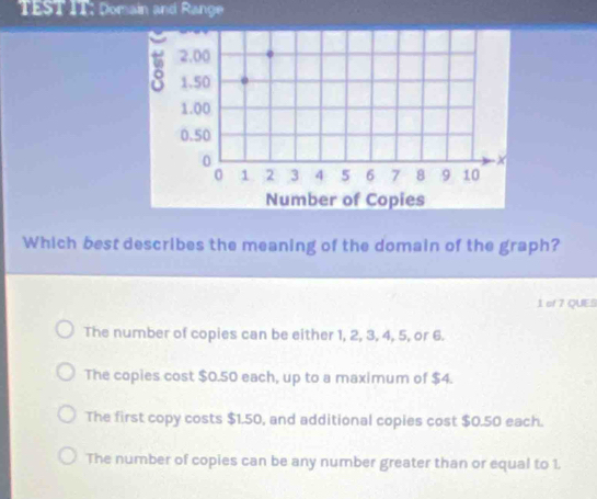 TEST IT: Domain and Range
Which best describes the meaning of the domain of the graph?
1 of 7 QUES
The number of copies can be either 1, 2, 3, 4, 5, or 6.
The copies cost $0.50 each, up to a maximum of $4.
The first copy costs $1.50, and additional copies cost $0.50 each.
The number of copies can be any number greater than or equal to 1.