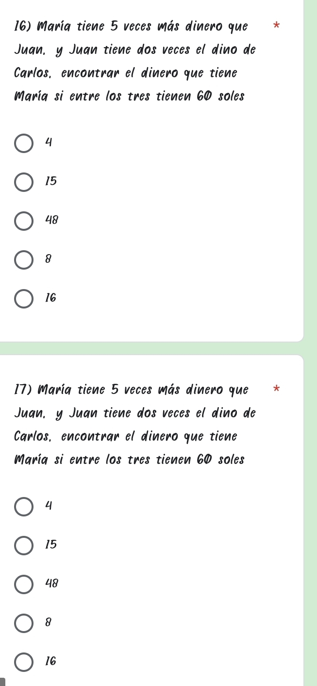 María tiene 5 veces más dinero que *
Juan, y Juan tiene dos veces el dino de
Carlos, encontrar el dinero que tiene
María si entre los tres tienen 60 soles
4
15
48
8
16
17) María tiene 5 veces más dinero que *
Juan. y Juan tiene dos veces el dino de
Carlos, encontrar el dinero que tiene
María si entre los tres tienen 60 soles
4
15
48
8
16