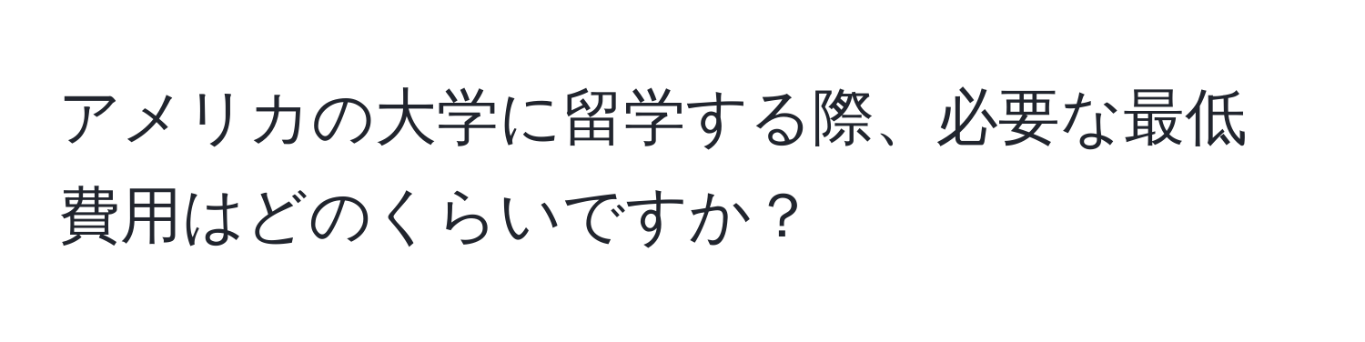 アメリカの大学に留学する際、必要な最低費用はどのくらいですか？