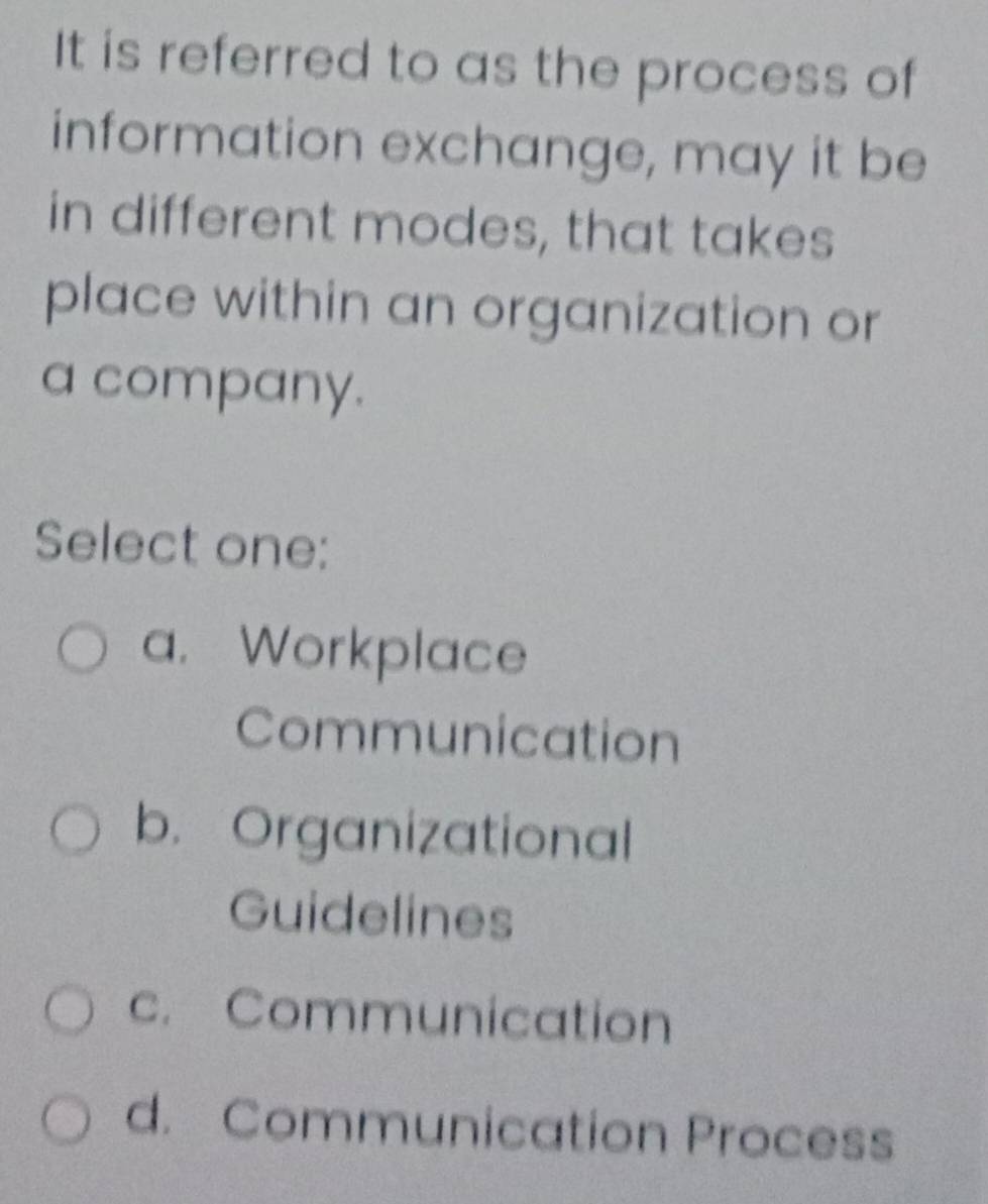 It is referred to as the process of
information exchange, may it be
in different modes, that takes
place within an organization or
a company.
Select one:
a. Workplace
Communication
b. Organizational
Guidelines
c. Communication
d. Communication Process