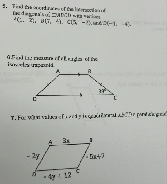 Find the coordinates of the intersection of
the diagonals of □ ABCD with vertices
A(1,2),B(7,4),C(5,-2) , and D(-1,-4).
6.Find the measure of all angles of the
isosceles trapezoid.
7. For what values of x and y is quadrilateral ABCD a parallelogram