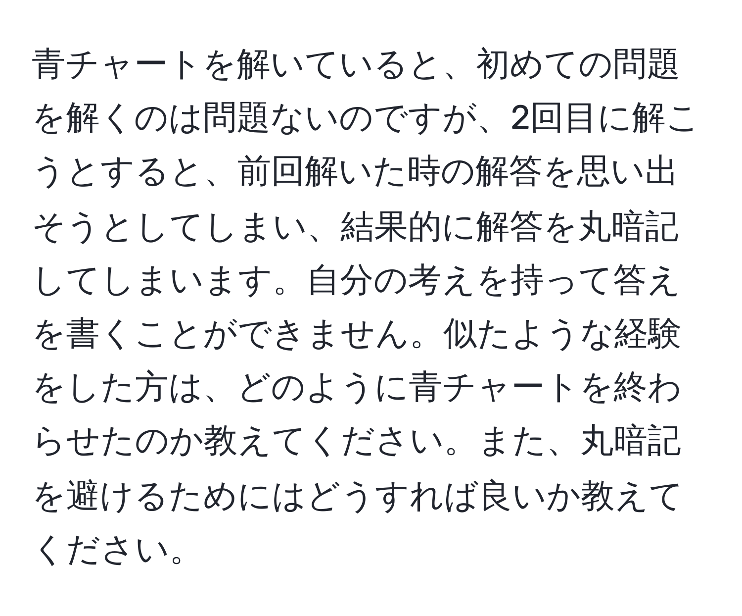 青チャートを解いていると、初めての問題を解くのは問題ないのですが、2回目に解こうとすると、前回解いた時の解答を思い出そうとしてしまい、結果的に解答を丸暗記してしまいます。自分の考えを持って答えを書くことができません。似たような経験をした方は、どのように青チャートを終わらせたのか教えてください。また、丸暗記を避けるためにはどうすれば良いか教えてください。