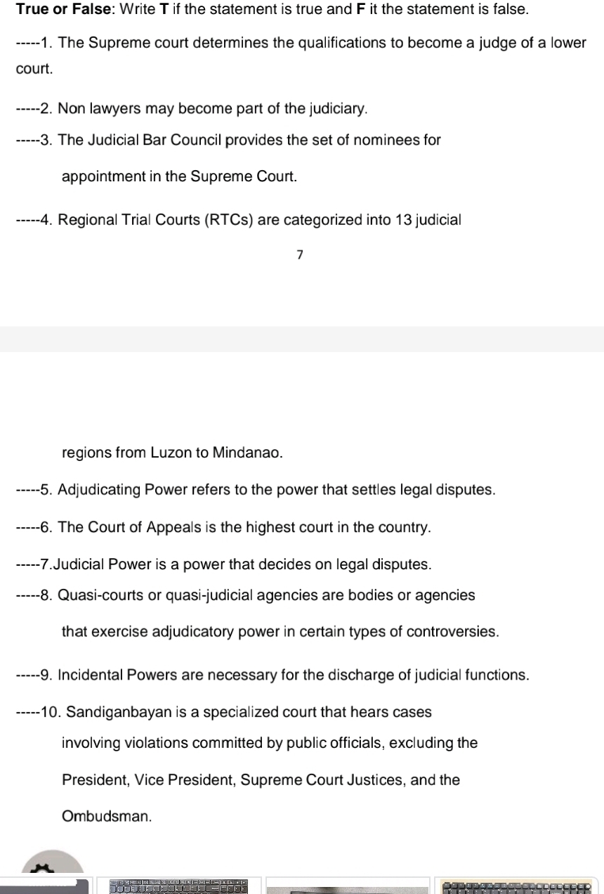 True or False: Write T if the statement is true and F it the statement is false. 
_-1. The Supreme court determines the qualifications to become a judge of a lower 
court. 
_-2. Non lawyers may become part of the judiciary. 
_-3. The Judicial Bar Council provides the set of nominees for 
appointment in the Supreme Court. 
_---4. Regional Trial Courts (RTCs) are categorized into 13 judicial 
regions from Luzon to Mindanao. 
_- -5. Adjudicating Power refers to the power that settles legal disputes. 
_-6. The Court of Appeals is the highest court in the country. 
_---- -7.Judicial Power is a power that decides on legal disputes. 
_----- -8. Quasi-courts or quasi-judicial agencies are bodies or agencies 
that exercise adjudicatory power in certain types of controversies. 
_-9. Incidental Powers are necessary for the discharge of judicial functions. 
----- 10. Sandiganbayan is a specialized court that hears cases 
involving violations committed by public officials, excluding the 
President, Vice President, Supreme Court Justices, and the 
Ombudsman.