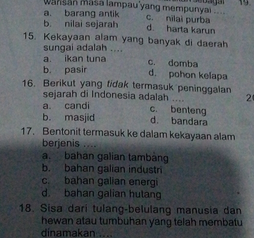 Warisan masa lampau yang mempunyai .. 19.
a. barang antik c. nilai purba
b nilai sejarah d harta karun
15. Kekayaan alam yang banyak di daerah
sungai adalah ....
a. ikan tuna c. domba
b. pasir
d. pohon kelapa
16. Berikut yang tidak termasuk peninggalan
sejarah di Indonesia adalah ....
2
a. candi
c. benteng
b. masjid d. bandara
17. Bentonit termasuk ke dalam kekayaan alam
berjenis ....
a. bahan galian tambàng
b. bahan galian industri
c. bahan galian energi
d bahan galian hutang
18. Sisa dari tulang-belulang manusia dan
hewan atau tumbuhan yang telah membatu
dinamakan ....