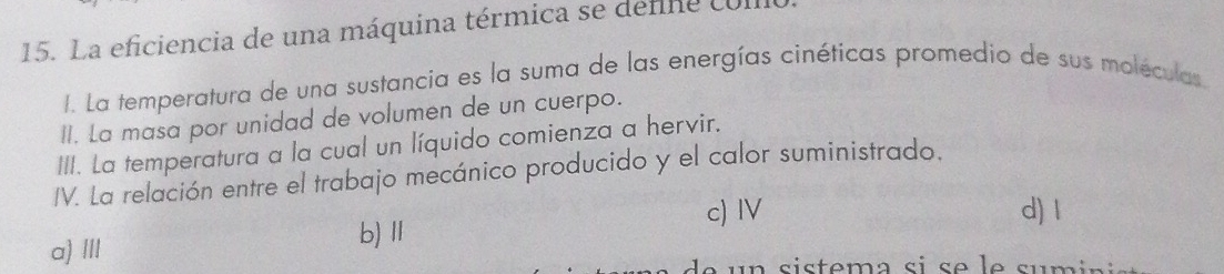 La eficiencia de una máquina térmica se defe com
1. La temperatura de una sustancia es la suma de las energías cinéticas promedio de sus moléculas.
II. La masa por unidad de volumen de un cuerpo.
III. La temperatura a la cual un líquido comienza a hervir.
IV. La relación entre el trabajo mecánico producido y el calor suministrado.
c) IV d) 1
a) III b) Ⅱ
u s istema si s e e sum