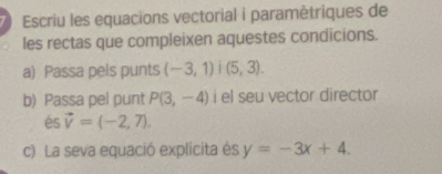 Escriu les equacions vectorial i paramètriques de 
les rectas que compleixen aquestes condicions. 
a) Passa pels punts (-3,1)i(5,3). 
b) Passa pel punt P(3,-4) i el seu vector director 
és vector v=(-2,7). 
c) La seva equació explícita és y=-3x+4.