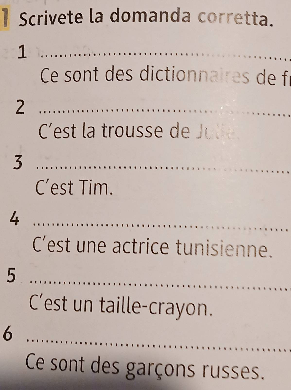 Scrivete la domanda corretta. 
_1 
Ce sont des dictionnaires de fr 
_2 
C'est la trousse de Julie 
_3 
C’est Tim. 
_4 
C’est une actrice tunisienne. 
_5 
C’est un taille-crayon. 
_6 
Ce sont des garçons russes.