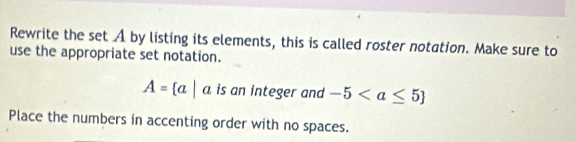 Rewrite the set A by listing its elements, this is called roster notation. Make sure to 
use the appropriate set notation.
A= a|a is an integer and -5
Place the numbers in accenting order with no spaces.