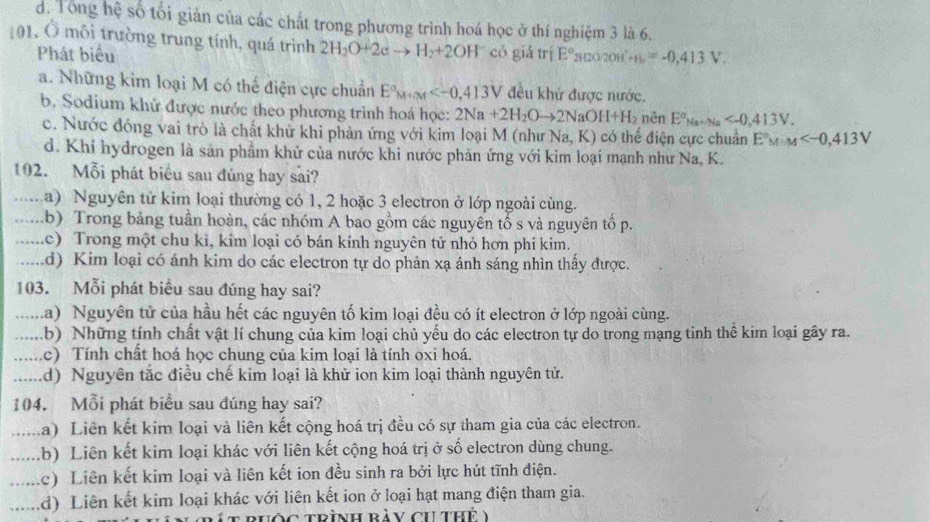 d. Tổng hệ số tối giản của các chất trong phương trình hoá học ở thí nghiệm 3 là 6.
101. Ô môi trường trung tính, quá trình 2H_2O+2eto H_2+2OH có giá trị E° (20/20H +16=-0.413V.
Phát biểu
a. Những kim loại M có thế điện cực chuẩn E°_M+M đều khứ được nước.
b. Sodium khử được nước theo phương trình hoá học: 2Na+2H_2Oto 2NaOH+H_2 nên E°_Na+Na
c. Nước đóng vai trò là chất khử khi phản ứng với kim loại M (như Na,K) có thế điện cực chuẩn E°M· M
d. Khi hydrogen là sản phẩm khử của nước khi nước phản ứng với kim loại mạnh như Na, K.
192. Mỗi phát biểu sau đúng hay sai?
…. a) Nguyên tử kim loại thường có 1, 2 hoặc 3 electron ở lớp ngoài cùng.
.… .b) Trong bảng tuần hoàn, các nhóm A bao gồm các nguyên tố s và nguyên tố p.
.… (c) Trong một chu kì, kim loại có bán kính nguyên tử nhỏ hơn phi kim.
.… d) Kim loại có ánh kim do các electron tự do phản xạ ánh sáng nhìn thấy được.
103. Mỗi phát biểu sau đúng hay sai?
.… .a) Nguyên tử của hầu hết các nguyên tố kim loại đều có ít electron ở lớp ngoài cùng.
…. .b) Những tính chất vật lí chung của kim loại chủ yếu do các electron tự do trong mạng tinh thế kim loại gây ra.
. c) Tính chất hoá học chung của kim loại là tính oxi hoá.
...... (d) Nguyên tắc điều chế kim loại là khử ion kim loại thành nguyên tử.
104. Mỗi phát biểu sau đúng hay sai?
..... La) Liên kết kim loại và liên kết cộng hoá trị đều có sự tham gia của các electron.
...... .b) Liên kết kim loại khác với liên kết cộng hoá trị ở số electron dùng chung.
…... (c) Liên kết kim loại và liên kết ion đều sinh ra bởi lực hút tĩnh điện.
..... d) Liên kết kim loại khác với liên kết ion ở loại hạt mang điện tham gia.
ốc trình ràV ch thể y