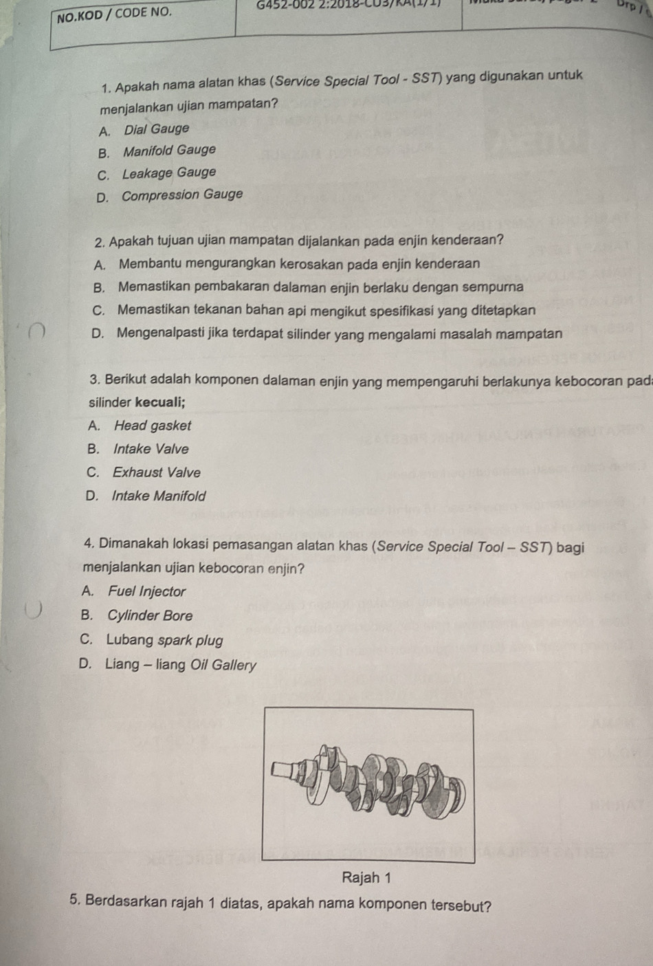 Apakah nama alatan khas (Service Special Tool - SST) yang digunakan untuk
menjalankan ujian mampatan?
A. Dial Gauge
B. Manifold Gauge
C. Leakage Gauge
D. Compression Gauge
2. Apakah tujuan ujian mampatan dijalankan pada enjin kenderaan?
A. Membantu mengurangkan kerosakan pada enjin kenderaan
B. Memastikan pembakaran dalaman enjin berlaku dengan sempurna
C. Memastikan tekanan bahan api mengikut spesifikasi yang ditetapkan
D. Mengenalpasti jika terdapat silinder yang mengalami masalah mampatan
3. Berikut adalah komponen dalaman enjin yang mempengaruhi berlakunya kebocoran pad
silinder kecuali;
A. Head gasket
B. Intake Valve
C. Exhaust Valve
D. Intake Manifold
4. Dimanakah lokasi pemasangan alatan khas (Service Special Tool - SST) bagi
menjalankan ujian kebocoran enjin?
A. Fuel Injector
B. Cylinder Bore
C. Lubang spark plug
D. Liang - liang Oil Gallery
Rajah 1
5. Berdasarkan rajah 1 diatas, apakah nama komponen tersebut?