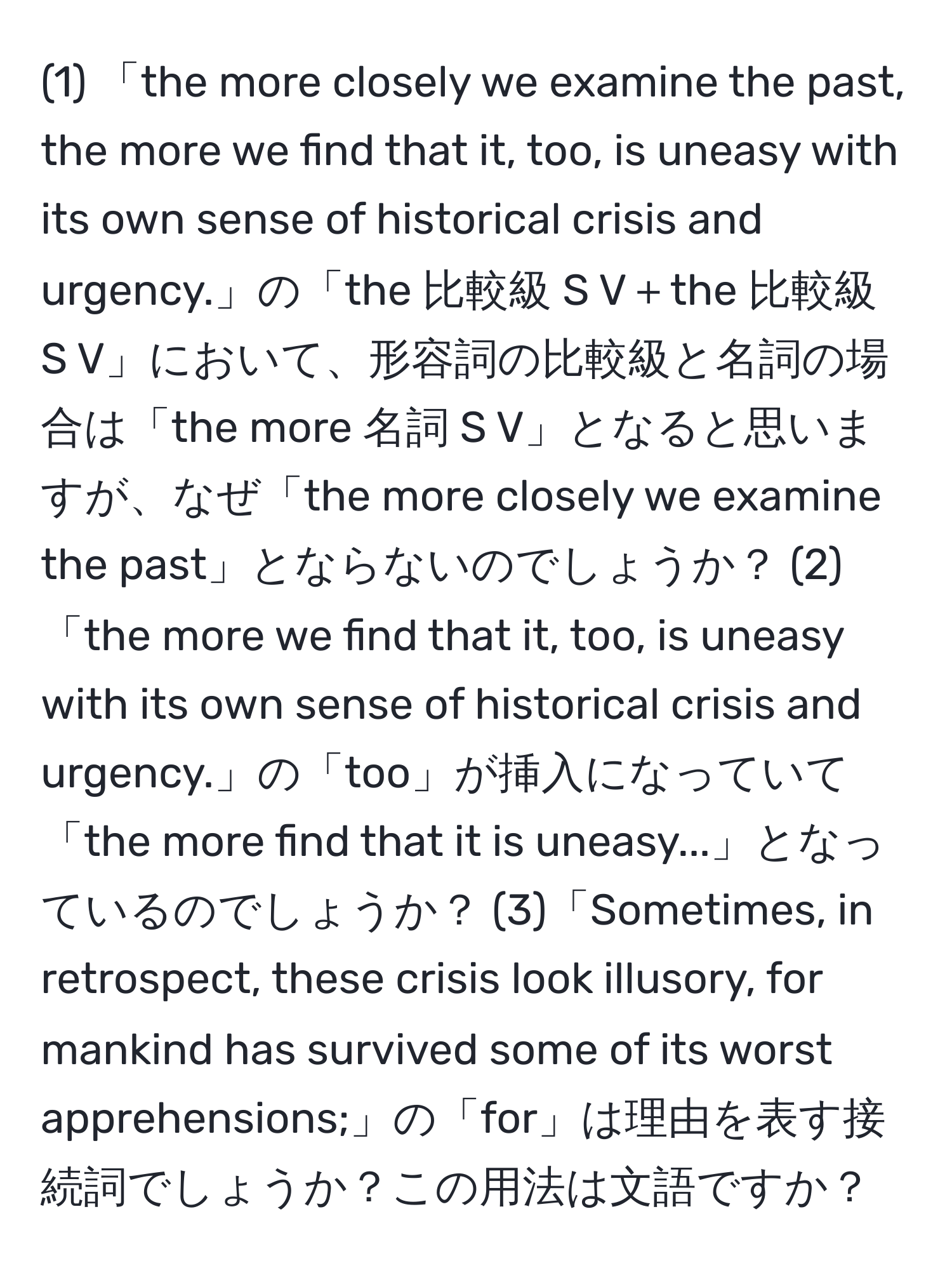 (1) 「the more closely we examine the past, the more we find that it, too, is uneasy with its own sense of historical crisis and urgency.」の「the 比較級 S V＋the 比較級 S V」において、形容詞の比較級と名詞の場合は「the more 名詞 S V」となると思いますが、なぜ「the more closely we examine the past」とならないのでしょうか？ (2)「the more we find that it, too, is uneasy with its own sense of historical crisis and urgency.」の「too」が挿入になっていて「the more find that it is uneasy...」となっているのでしょうか？ (3)「Sometimes, in retrospect, these crisis look illusory, for mankind has survived some of its worst apprehensions;」の「for」は理由を表す接続詞でしょうか？この用法は文語ですか？