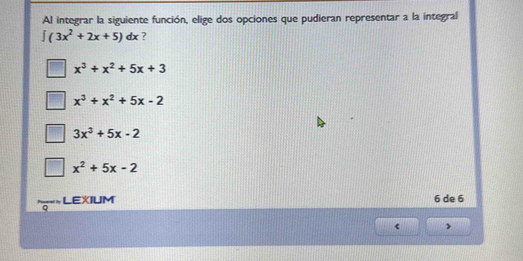 Al integrar la siguiente función, elige dos opciones que pudieran representar a la integral
∈t (3x^2+2x+5)dx ?
x^3+x^2+5x+3
x^3+x^2+5x-2
3x^3+5x-2
x^2+5x-2
LEXIUM 6 de 6
<