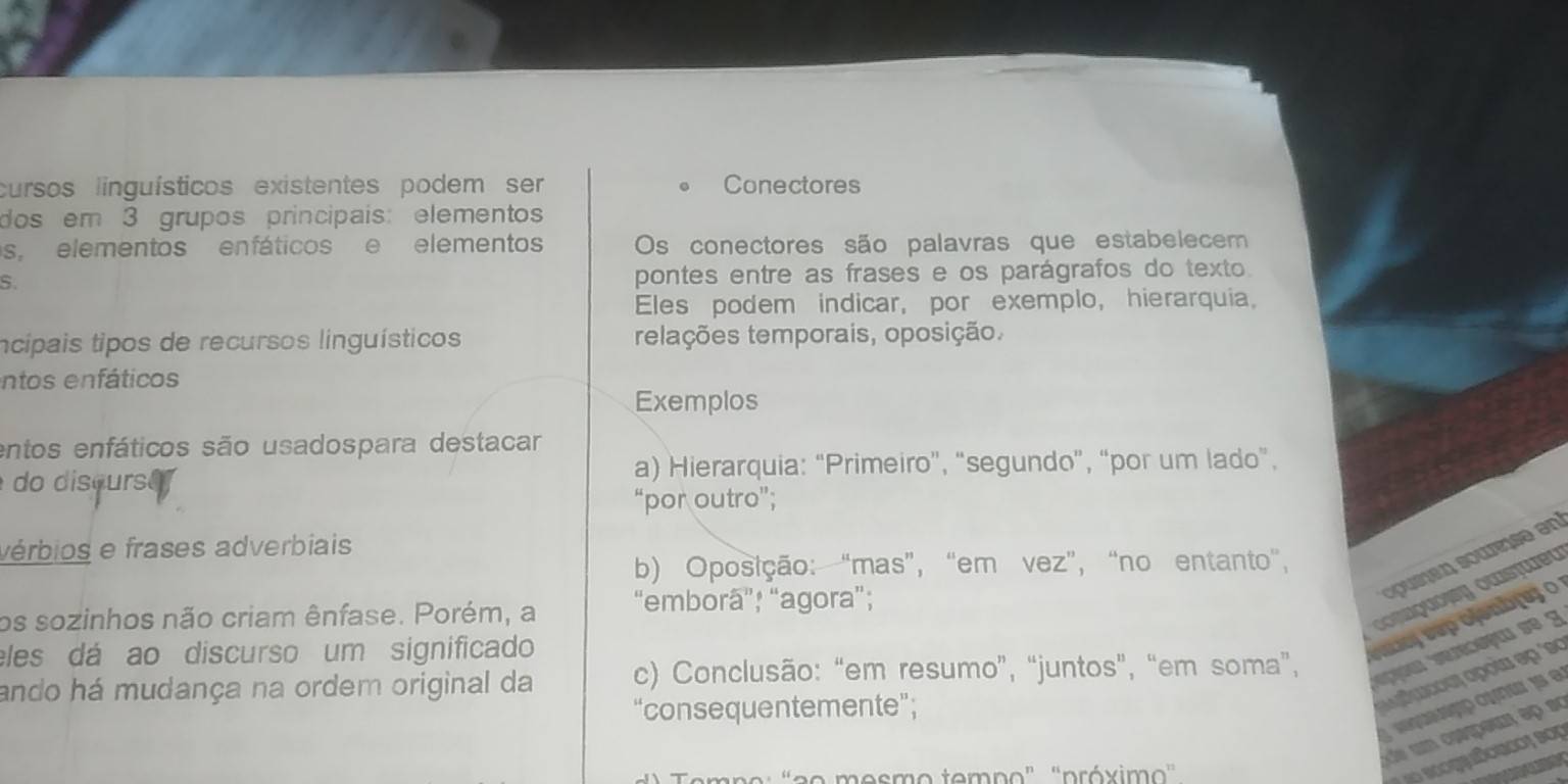 cursos linguísticos existentes podem ser Conectores
dos em 3 grupos principais: elemento
s, elementos enfáticos e elementos Os conectores são palavras que estabelecem
S.
pontes entre as frases e os parágrafos do texto.
Eles podem indicar, por exemplo, hierarquia.
ncipais tipos de recursos linguísticos relações temporais, oposição.
entos enfáticos
Exemplos
entos enfáticos são usadospara destacar
do discurs e a) Hierarquia: “Primeiro”, “segundo”, “por um lado”.
“por outro”;
vérbios e frases adverbiais
pien ouree en
b) Oposição: “mas”, “em vez”, “no entanto”,
owsteu
os sozinhos não criam ênfase. Porém, a “emborã”; “agora”;
eles dá ao discurso um significado
o
ando há mudança na ordem original da c) Conclusão: “em resumo”, “juntos”, “em soma”,
cropour
“consequentemente”;
o mesmo tempo" "próximo'