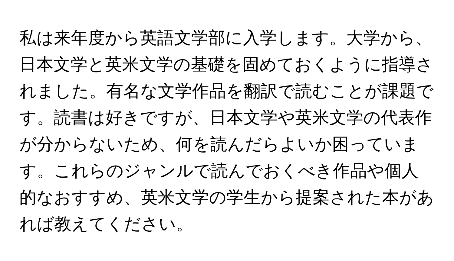 私は来年度から英語文学部に入学します。大学から、日本文学と英米文学の基礎を固めておくように指導されました。有名な文学作品を翻訳で読むことが課題です。読書は好きですが、日本文学や英米文学の代表作が分からないため、何を読んだらよいか困っています。これらのジャンルで読んでおくべき作品や個人的なおすすめ、英米文学の学生から提案された本があれば教えてください。