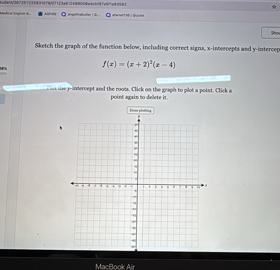 tudent/3672511/25831079/07123a612489008edcbf87a5f1a93582 
Medical English B.. ASPIRE angelinabutler | Q... afarrell136 | Quizlet 
Sho 
Sketch the graph of the function below, including correct signs, x-intercepts and y -intercep
38%
f(x)=(x+2)^2(x-4)
Plot the y-intercept and the roots. Click on the graph to plot a point. Click a 
point again to delete it. 
Done plotting 
MacBook Air