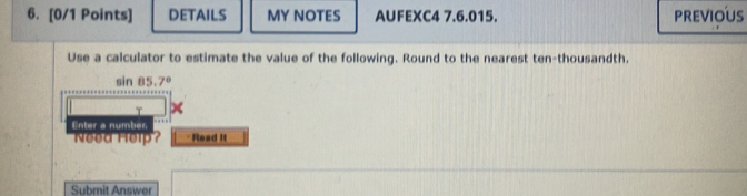 DETAILS MY NOTES AUFEXC4 7.6.015. previoUs 
Use a calculator to estimate the value of the following. Round to the nearest ten-thousandth.
sin 85.7°
T 
Enter a number. 
Need Help? *Read it 
Submit Answer