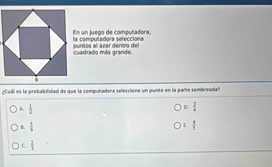 En un juego de computadora,
la computadora selecciona
puntos al azar dentro del
cuadrado más grande.
¿Cuál es la probabilidad de que la computadora seleccione un punto en la parte sombreada?
D.
A.  1/2   3/4 
E、
B.  5/9   4/5 
C.  2/3 