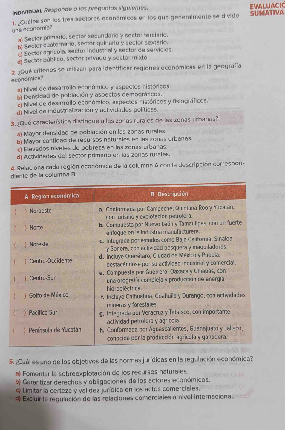 InDIvIDUAL Responde a las preguntas siguientes:
evaluació
1. ¿Cuáles son los tres sectores económicos en los que generalmente se divide SUMATIVA
una economía?
a) Sector primario, sector secundario y sector terciario.
b) Sector cuaternario, sector quinario y sector sextario.
c) Sector agrícola, sector industrial y sector de servicios.
d) Sector público, sector privado y sector mixto.
2. ¿Qué criterios se utilizan para identificar regiones económicas en la geografía
económica?
a) Nivel de desarrollo económico y aspectos históricos.
b) Densidad de población y aspectos demográficos.
c) Nivel de desarrollo económico, aspectos históricos y fisiográficos.
d) Nivel de industrialización y actividades políticas.
3. ¿Qué característica distingue a las zonas rurales de las zonas urbanas?
a) Mayor densidad de población en las zonas rurales.
b) Mayor cantidad de recursos naturales en las zonas urbanas.
c) Elevados niveles de pobreza en las zonas urbanas.
d) Actividades del sector primario en las zonas rurales.
4. Relaciona cada región económica de la columna A con la descripción correspon-
diente de la columna B.
5. ¿Cuál es uno de los objetivos de las normas jurídicas en la regulación económica?
a) Fomentar la sobreexplotación de los recursos naturales.
b) Garantizar derechos y obligaciones de los actores económicos.
c) Limitar la certeza y validez jurídica en los actos comerciales.
d) Excluir la regulación de las relaciones comerciales a nivel internacional.