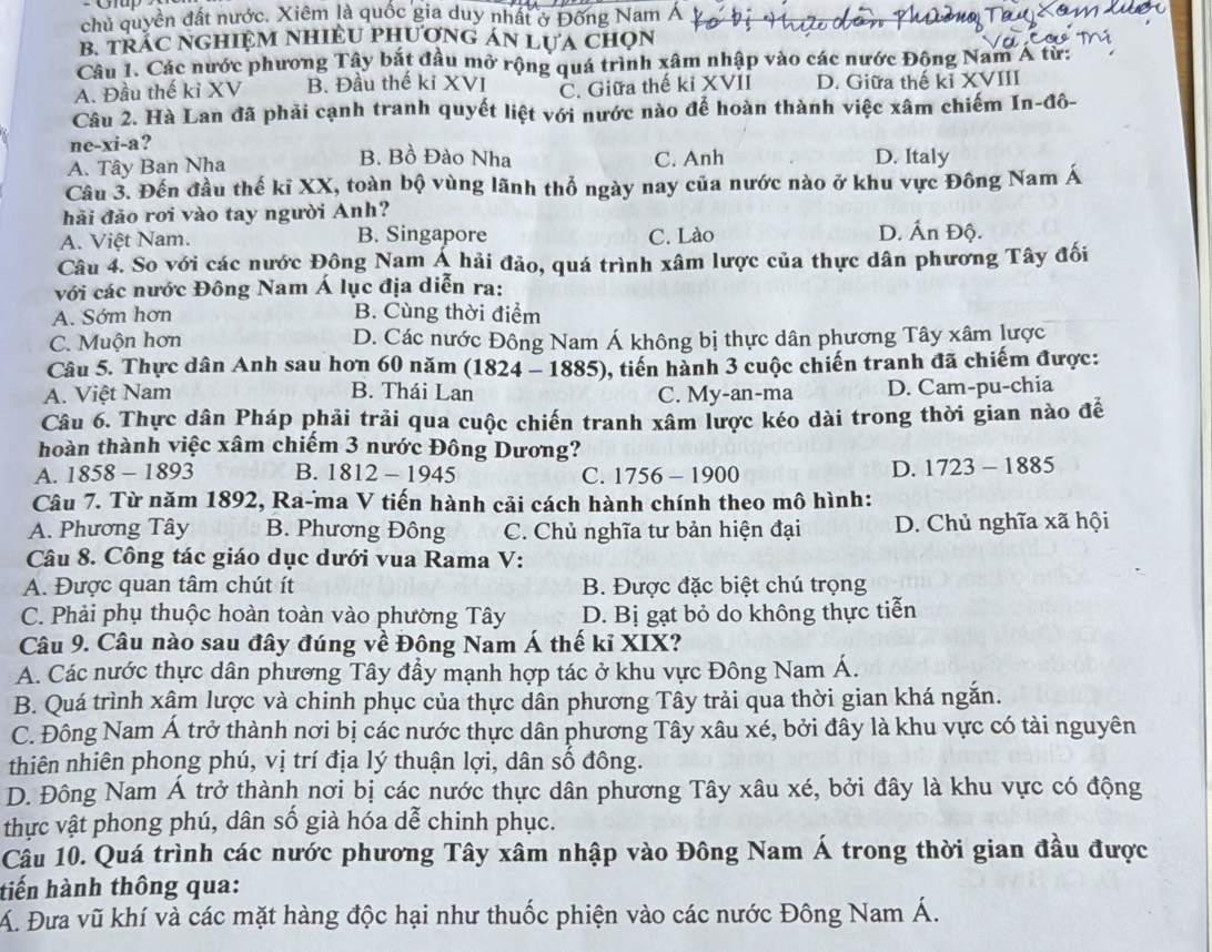 chủ quyền đất nước. Xiêm là quốc gia duy nhất ở Đông Nam Á
B. TRAC NGHIỆM NHIÊU PHƯợNG AN LUA CHọN
Câu 1. Các nước phương Tây bắt đầu mở rộng quá trình xâm nhập vào các nước Động Nam A từ:
A. Đầu thế ki XV B. Đầu thế ki XVI C. Giữa thế ki XVII D. Giữa thế kỉ XVIII
Câu 2. Hà Lan đã phải cạnh tranh quyết liệt với nước nào để hoàn thành việc xâm chiếm In-đô-
ne-xi-a? B. Bồ Đào Nha
A. Tây Ban Nha C. Anh D. Italy
Câu 3. Đến đầu thế kĩ XX, toàn bộ vùng lãnh thổ ngày nay của nước nào ở khu vực Đông Nam Á
hải đảo rơi vào tay người Anh? D. Ấn Độ.
A. Việt Nam. B. Singapore C. Lào
Câu 4. So với các nước Đông Nam Á hải đảo, quá trình xâm lược của thực dân phương Tây đối
với các nước Đông Nam Á lục địa diễn ra:
A. Sớm hơn B. Cùng thời điểm
C. Muộn hơn D. Các nước Đông Nam Á không bị thực dân phương Tây xâm lược
Câu 5. Thực dân Anh sau hơn 60 năm (1824 - 1885), tiến hành 3 cuộc chiến tranh đã chiếm được:
A. Việt Nam B. Thái Lan C. My-an-ma D. Cam-pu-chia
Câu 6. Thực dân Pháp phải trải qua cuộc chiến tranh xâm lược kéo dài trong thời gian nào đế
hoàn thành việc xâm chiếm 3 nước Đông Dương?
A. 1858-1893 B. 1812-1945 C. 1756 -190 o
D. 1723-1885
Câu 7. Từ năm 1892, Ra-ma V tiến hành cải cách hành chính theo mô hình:
A. Phương Tây B. Phương Đông C. Chủ nghĩa tư bản hiện đại D. Chủ nghĩa xã hội
Câu 8. Công tác giáo dục dưới vua Rama V:
A. Được quan tâm chút ít B. Được đặc biệt chú trọng
C. Phải phụ thuộc hoàn toàn vào phường Tây D. Bị gạt bỏ do không thực tiễn
Câu 9. Câu nào sau đây đúng về Đông Nam Á thế kỉ XIX?
A. Các nước thực dân phương Tây đẩy mạnh hợp tác ở khu vực Đông Nam Á.
B. Quá trình xâm lược và chinh phục của thực dân phương Tây trải qua thời gian khá ngắn.
C. Đông Nam Á trở thành nơi bị các nước thực dân phương Tây xâu xé, bởi đây là khu vực có tài nguyên
thiên nhiên phong phú, vị trí địa lý thuận lợi, dân số đông.
D. Đông Nam Á trở thành nơi bị các nước thực dân phương Tây xâu xé, bởi đây là khu vực có động
thực vật phong phú, dân số già hóa dễ chinh phục.
Câu 10. Quá trình các nước phương Tây xâm nhập vào Đông Nam Á trong thời gian đầu được
tiến hành thông qua:
Á. Đưa vũ khí và các mặt hàng độc hại như thuốc phiện vào các nước Đông Nam Á.