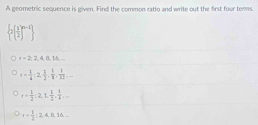 A geometric sequence is given. Find the common ratio and write out the first four terms.
 2( 1/2 )^n-1
r=2;2,4,8,16,...
r= 1/4 ; 2,  1/2 ,  1/8 ,  1/32 ,...
r= 1/2 ; 2, 1,  1/2 ,  1/4 ,...
r= 1/2 ; 2, 4, 8, 16,...