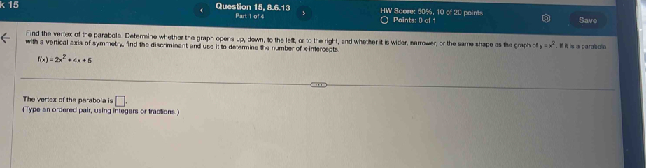 Question 15, 8.6.13 HW Score: 50%, 10 of 20 points 
< 
Part 1 of 4 Points: 0 of 1 Save 
Find the vertex of the parabola. Determine whether the graph opens up, down, to the left, or to the right, and whether it is wider, narrower, or the same shape as the graph of  y=x^2
with a vertical axis of symmetry, find the discriminant and use it to determine the number of x-intercepts. . If it is a parabola
f(x)=2x^2+4x+5
The vertex of the parabola is □ . 
(Type an ordered pair, using integers or fractions.)