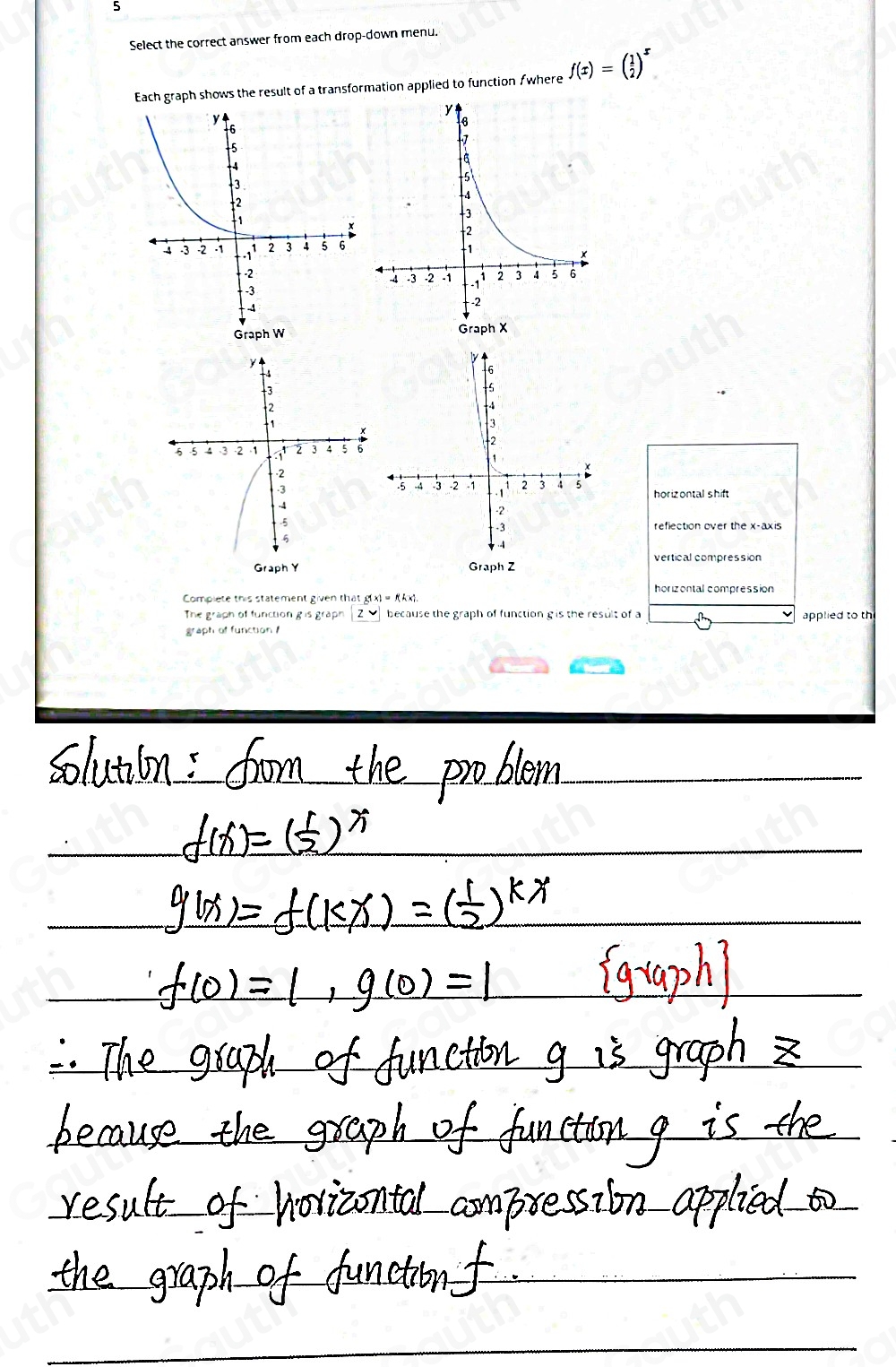 5 
Select the correct answer from each drop-down menu. 
Each graph shows the result of a transformation applied to function /where f(x)=( 1/2 )^x
Graph W
reflection over the x-axis 
Graph Z
horizontal compression 
Complete this statement given th a:g(x)=f(k* 1. 
The graph of function g is graph a z because the graph of function g is the result of a 
graph of function applied to th