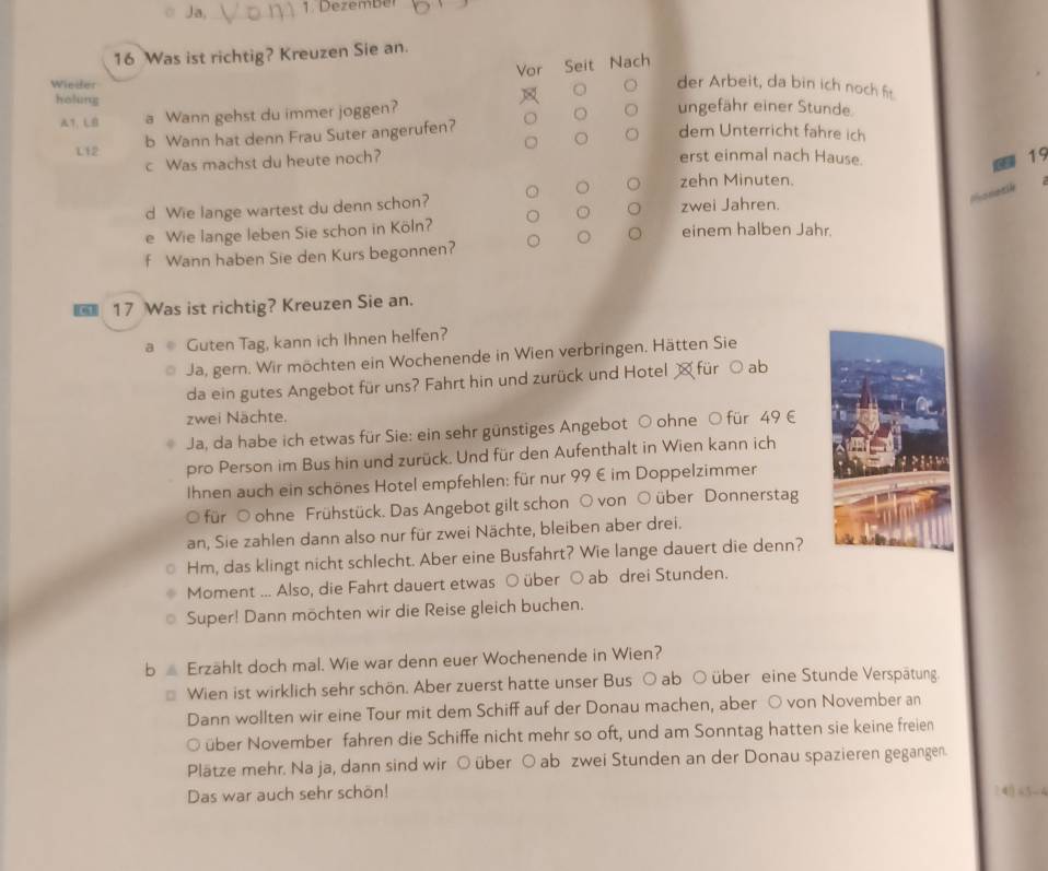 ○ Ja,    1. Dezember
16 Was ist richtig? Kreuzen Sie an.
Vor Seit Nach
Wieder
der Arbeit, da bin ich noch f
holung ungefähr einer Stunde
7、L a Wann gehst du immer joggen?
。 dem Unterricht fahre ich
L12 b Wann hat denn Frau Suter angerufen?
c Was machst du heute noch?
erst einmal nach Hause.
19
zehn Minuten.
d Wie lange wartest du denn schon? zwei Jahren.
e Wie lange leben Sie schon in Köln? einem halben Jahr.
。
f Wann haben Sie den Kurs begonnen?
c1 17 Was ist richtig? Kreuzen Sie an.
Guten Tag, kann ich Ihnen helfen?
Ja, gern. Wir möchten ein Wochenende in Wien verbringen. Hätten Sie
da ein gutes Angebot für uns? Fahrt hin und zurück und Hotel  für ○ ab
zwei Nächte.
Ja, da habe ich etwas für Sie: ein sehr günstiges Angebot ○ ohne O für 49 €
pro Person im Bus hin und zurück. Und für den Aufenthalt in Wien kann ich
Ihnen auch ein schönes Hotel empfehlen: für nur 99 € im Doppelzimmer
O für O ohne Frühstück. Das Angebot gilt schon ○ von ○ über Donnerstag
an, Sie zahlen dann also nur für zwei Nächte, bleiben aber drei.
Hm, das klingt nicht schlecht. Aber eine Busfahrt? Wie lange dauert die denn?
Moment ... Also, die Fahrt dauert etwas ○ über ○ ab drei Stunden.
Super! Dann möchten wir die Reise gleich buchen.
b ∠ Erzählt doch mal. Wie war denn euer Wochenende in Wien?
Wien ist wirklich sehr schön. Aber zuerst hatte unser Bus ○ ab ○ über eine Stunde Verspätung
Dann wollten wir eine Tour mit dem Schiff auf der Donau machen, aber ○ von November an
über November fahren die Schiffe nicht mehr so oft, und am Sonntag hatten sie keine freien
Plätze mehr. Na ja, dann sind wir ○ über ○ ab zwei Stunden an der Donau spazieren gegangen
Das war auch sehr schön! ? 4( “5-( 4