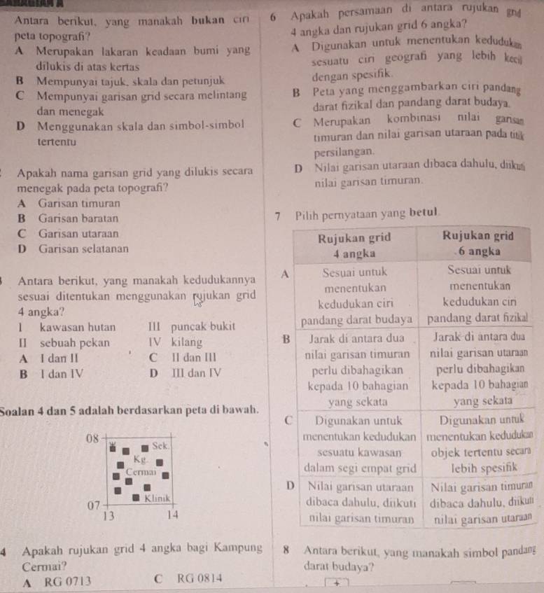 Antara berikut, yang manakah bukan ci 6 Apakah persamaan di antara rujukan gn
peta topograf?
4 angka dan rujukan grid 6 angka?
A Merupakan lakaran keadaan bumi yang A Digunakan untuk menentukan keduduka
dilukis di atas kertas sesuatu ciri geograf yang lebih ke
B Mempunyai tajuk, skala dan petunjuk
dengan spesifik.
C Mempunyai garisan grid secara melintang B Peta yang menggambarkan ciri pandang
dan menegak darat fizikal dan pandang darat budaya.
D Menggunakan skala dan simbol-simbol C Merupakan kombinasi nilai gansa
tertentu timuran dan nilai garisan utaraan pada tik
persilangan.
Apakah nama garisan grid yang dilukis secara D Nilai garisan utaraan dibaca dahulu, dikú
menegak pada peta topograf? nilai garisan timuran.
A Garisan timuran
B Garisan baratan 7 Pilih pernyataan yang betul
C Garisan utaraan
D Garisan selatanan Rujukan grid Rujukan grid
4 angka . 6 angka
Antara berikut, yang manakah kedudukannya A Sesuai untuk Sesuai untuk
sesuai ditentukan menggunakan ryjukan grid menentukan menentukan
4 angka? kedudukan ciri kedudukan ciri
l kawasan hutan III puncak bukit pandang darat budaya pandang darat fizika
B
II sebuah pekan IV kilang Jarak di antara dua Jarak di antara dua
A I dan II C ll dan IIl nilai garisan timuran nilai garisan utaraan
B l dan IV D Ⅲ dan Ⅳ perlu dibahagikan perlu dibahagikan
kepada 10 bahagian kepada 10 bahagian
Soalan 4 dan 5 adalah berdasarkan peta di bawah. yang sekata yang sekata
C Digunakan untuk Digunakan untuk
menentukan kedudukan menentukan kedudukan
08 Sek
sesuatu kawasan
Kg. objek tertentu secar
Cermai dalam segi empat grid lebih spesifik
D Nilai garisan utaraan Nilai garisan timura
07 Klinik
dibaca dahulu, dikuti dibaca dahulu、diíkuti
13 14 nilai garisan timuran nilai garisan utaraan
4 Apakah rujukan grid 4 angka bagi Kampung 8 Antara berikut, yang manakah simbol pandan
Cermai? darat budaya?
A RG 0713 C RG 0814
+