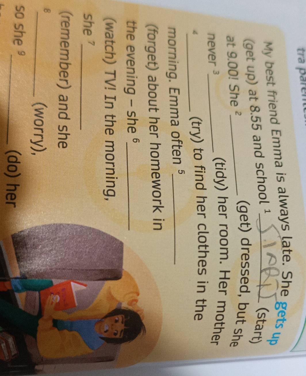 tra parent 
My best friend Emma is always late. She gets up 
(get up) at 8.55 and school ¹_ 
(start) 
at 9.00! She ²_ 
(get) dressed, but she 
never ³_ 
(tidy) her room. Her mother 
4_ (try) to find her clothes in the 
morning. Emma often §_ 
(forget) about her homework in 
the evening - she §_ 
(watch) TV! In the morning, 
she '_ 
(remember) and she 
8 
_(worry), 
so she 
_(do) her