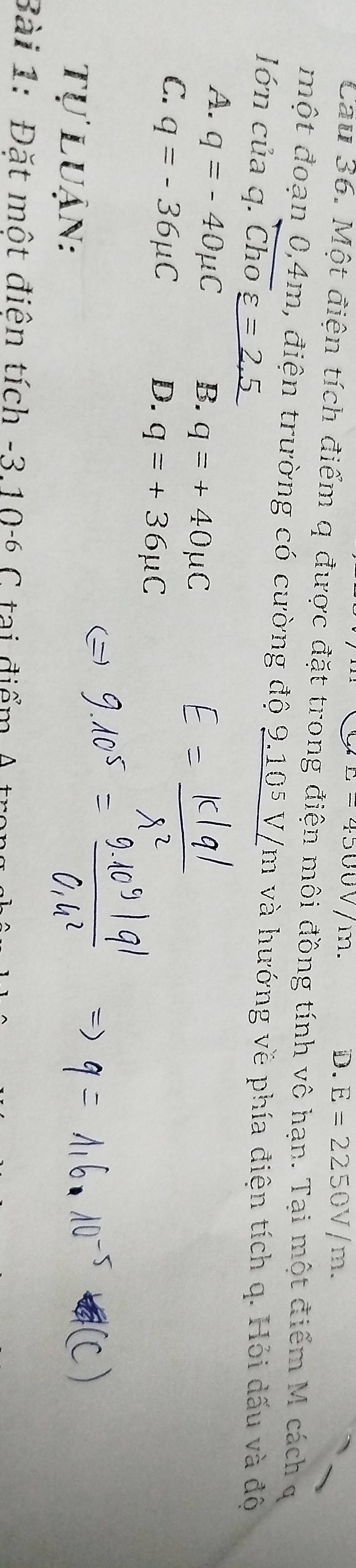 L=4500V/m.
D. E=2250V/m. 
Cau 36. Một điện tích điểm q được đặt trong điện môi đồng tính vô hạn. Tại một điểm M cách q
một đoạn 0,4m, điện trường có cường độ 9.105 V/m và hướng về phía điện tích q. Hỏi dấu và độ
ớn của q. Cho varepsilon =2.5
A. q=-40mu C B. q=+40mu C
C. q=-36mu C
D. q=+36mu C
Tự luận:
Bài 1: Đặt một điện tích -3, 10- C tại điểm