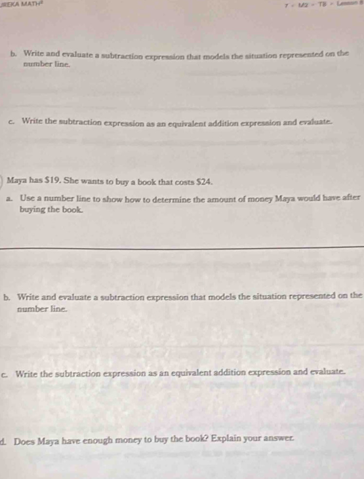 T=M2=TB>Lem∠
b. Write and evaluate a subtraction expression that models the situation represented on the 
number line. 
c. Write the subtraction expression as an equivalent addition expression and evaluate. 
Maya has $19. She wants to buy a book that costs $24. 
a. Use a number line to show how to determine the amount of money Maya would have after 
buying the book. 
b. Write and evaluate a subtraction expression that models the situation represented on the 
number line. 
c. Write the subtraction expression as an equivalent addition expression and evaluate. 
d. Does Maya have enough money to buy the book? Explain your answer.