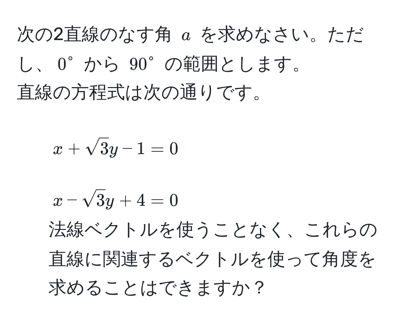 次の2直線のなす角 $a$ を求めなさい。ただし、$0^(circ$ から $90°$ の範囲とします。  
直線の方程式は次の通りです。  
1. $x + sqrt3)y - 1 = 0$  
2. $x - sqrt(3)y + 4 = 0$  
法線ベクトルを使うことなく、これらの直線に関連するベクトルを使って角度を求めることはできますか？