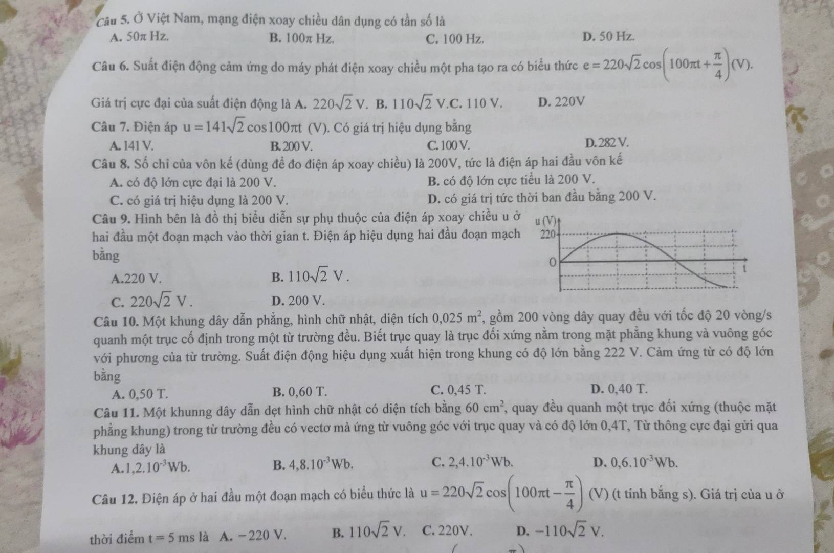 Ở Việt Nam, mạng điện xoay chiều dân dụng có tần số là
A. 50π Hz. B. 100π Hz. C. 100 Hz. D. 50 Hz.
Câu 6. Suất điện động cảm ứng do máy phát điện xoay chiều một pha tạo ra có biểu thức e=220sqrt(2)cos (100π t+ π /4 )(V).
Giá trị cực đại của suất điện động là A. 220sqrt(2)V.. B. 110sqrt(2)V. C. 110 V. D. 220V
Câu 7. Điện áp u=141sqrt(2) cos100πt (V). Có giá trị hiệu dụng bằng
A. 141 V. B. 200 V. C. 100 V. D. 282 V.
Câu 8. Số chỉ của vôn kế (dùng để đo điện áp xoay chiều) là 200V, tức là điện áp hai đầu vôn kế
A. có độ lớn cực đại là 200 V. B. có độ lớn cực tiểu là 200 V.
C. có giá trị hiệu dụng là 200 V. D. có giá trị tức thời ban đầu bằng 200 V.
Câu 9. Hình bên là đồ thị biểu diễn sự phụ thuộc của điện áp xoay chiều u ở
hai đầu một đoạn mạch vào thời gian t. Điện áp hiệu dụng hai đầu đoạn mạch
bằng
A.220 V. B. 110sqrt(2)V.
C. 220sqrt(2)V. D. 200 V.
Câu 10. Một khung dây dẫn phẳng, hình chữ nhật, diện tích 0,025m^2 7, gồm 200 vòng dây quay đều với tốc độ 20 vòng/s
quanh một trục cố định trong một từ trường đều. Biết trục quay là trục đối xứng nằm trong mặt phẳng khung và vuông góc
với phương của từ trường. Suất điện động hiệu dụng xuất hiện trong khung có độ lớn bằng 222 V. Cảm ứng từ có độ lớn
bằng
A. 0,50 T. B. 0,60 T. C. 0,45 T. D. 0,40 T.
Câu 11. Một khunng dây dẫn dẹt hình chữ nhật có diện tích bằng 60cm^2, T, quay đều quanh một trục đối xứng (thuộc mặt
phẳng khung) trong từ trường đều có vectơ mà ứng từ vuông góc với trục quay và có độ lớn 0,4T, Từ thông cực đại gửi qua
khung dây là
A. 1,2.10^(-3)Wb.
B. 4,8.10^(-3)Wb. C. 2,4.10^(-3)Wb. D. 0,6.10^(-3)Wb.
Câu 12. Điện áp ở hai đầu một đoạn mạch có biểu thức là u=220sqrt(2)cos (100π t- π /4 ) (V) (t tính bắng s). Giá trị của u ở
thời điểm t=5msla A. -220 V. B. 110sqrt(2)V. C. 220V. D. -110sqrt(2)V.