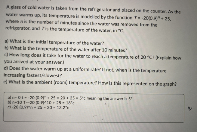 A glass of cold water is taken from the refrigerator and placed on the counter. As the 
water warms up, its temperature is modelled by the function T=-20(0.9)^n+25, 
where n is the number of minutes since the water was removed from the 
refrigerator, and Tis the temperature of the water, in°C. 
a) What is the initial temperature of the water? 
b) What is the temperature of the water after 10 minutes? 
c) How long does it take for the water to reach a temperature of 20°C ? (Explain how 
you arrived at your answer.) 
d) Does the water warm up at a uniform rate? If not, when is the temperature 
increasing fastest/slowest? 
e) What is the ambient (room) temperature? How is this represented on the graph? 
a) n=0t=-20(0.9)^*+25=20+25=5^*c meaning the answer is 5^*
b) n=10T=-20(0.9)^wedge 10+25=18^*c
c) -20(0.9)^wedge n+25=20=13.2^*c A