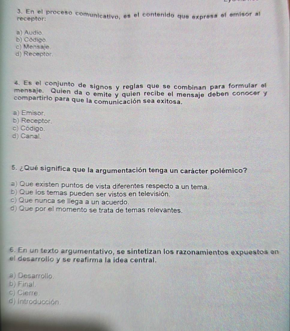 En el proceso comunicativo, es el contenido que expresa el emisór al
receptor:
a) Audio.
b) Código.
c) Mensaje.
d) Receptor.
4. Es el conjunto de signos y reglas que se combinan para formular el
mensaje. Quien da o emite y quien recibe el mensaje deben conocer y
compartirlo para que la comunicación sea exitosa.
a) Emisor.
b) Receptor.
c) Código.
d) Canal.
5. ¿ Qué significa que la argumentación tenga un carácter polémico?
a) Que existen puntos de vista diferentes respecto a un tema.
b) Que los temas pueden ser vistos en televisión.
c) Que nunca se llega a un acuerdo.
d) Que por el momento se trata de temas relevantes.
6. En un texto argumentativo, se sintetizan los razonamientos expuestos en
el desarrollo y se reafirma la idea central.
a) Desarrollo.
b) Final.
c) Cierre.
d) Introducción.